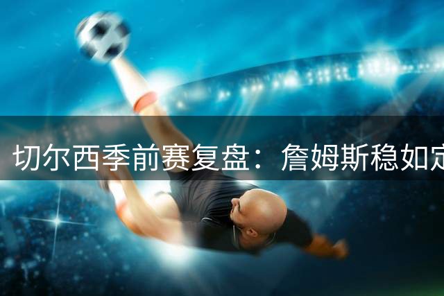 切尔西季前赛复盘：詹姆斯稳如定海神针，恩佐接过队长袖标