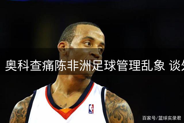 奥科查痛陈非洲足球管理乱象 谈外甥成长与梅西选择