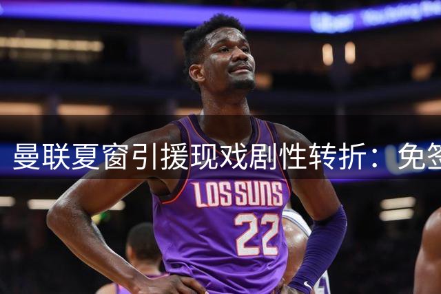 曼联夏窗引援现戏剧性转折：免签老将+豪购新星 关键交易却突生变故