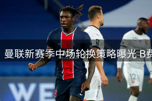 曼联新赛季中场轮换策略曝光 B费有望获得更多休整时间