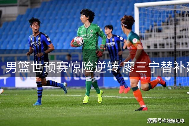 男篮世预赛惊险逆转 廖三宁替补建功助队取胜