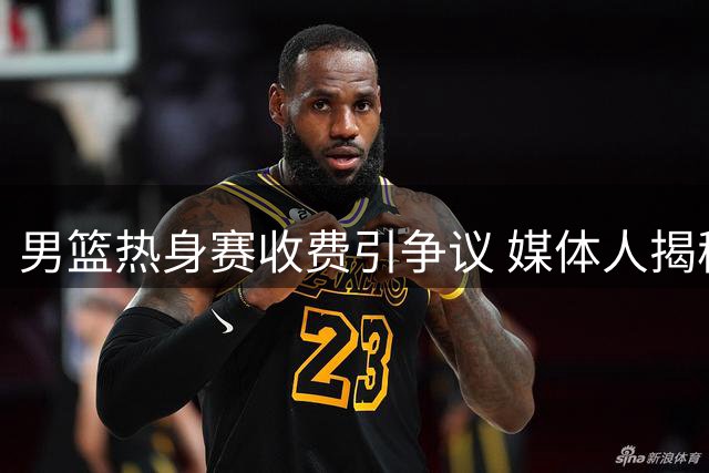 男篮热身赛收费引争议 媒体人揭秘FIBA商业赛运作内幕