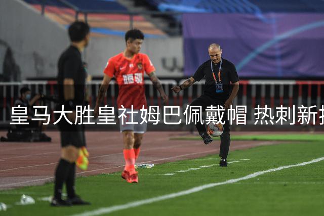 皇马大胜皇社姆巴佩戴帽 热刺新援萨维尼奥联杯惊艳亮相