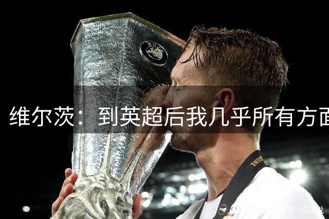 维尔茨：到英超后我几乎所有方面都有提升，尤其是身体素质