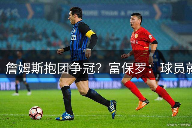 詹姆斯抱团争冠？富保罗：球员就该让自己处于有利竞争位置