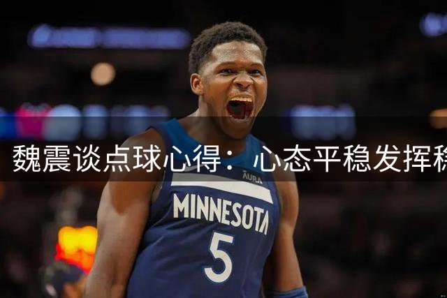 魏震谈点球心得：心态平稳发挥稳定是制胜关键
